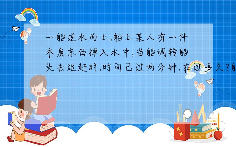 一船逆水而上,船上某人有一件木质东西掉入水中,当船调转船头去追赶时,时间已过两分钟.在过多久?船...一船逆水而上,船上某人有一件木质东西掉入水中,当船调转船头去追赶时,时间已过两