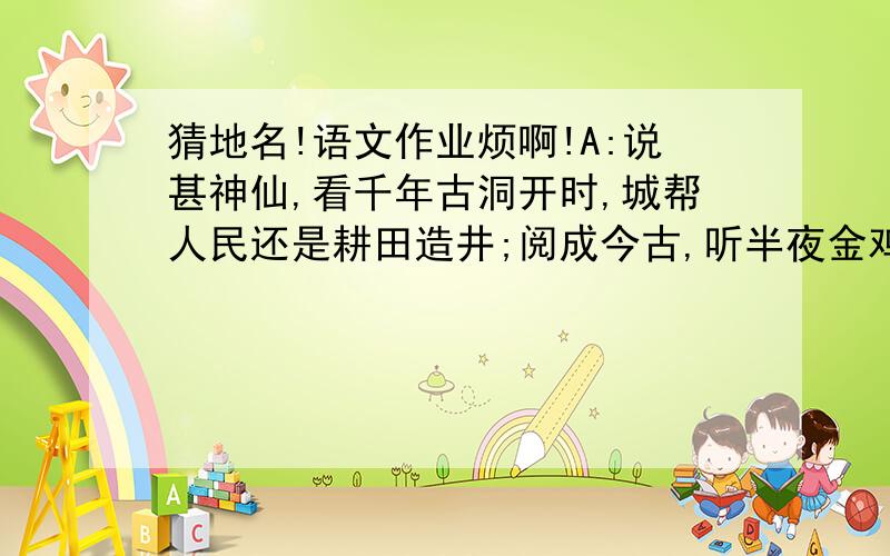 猜地名!语文作业烦啊!A:说甚神仙,看千年古洞开时,城帮人民还是耕田造井;阅成今古,听半夜金鸡叫醒,兴亡秦汉都归流水桃(       )B;我其仙乎吞云梦者八九,登斯楼也览气象万千(      )C:四顾八荒