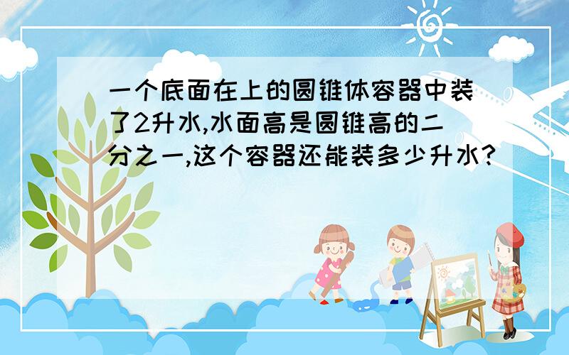 一个底面在上的圆锥体容器中装了2升水,水面高是圆锥高的二分之一,这个容器还能装多少升水?