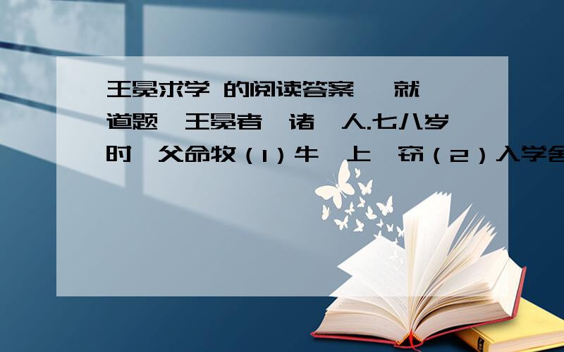 王冕求学 的阅读答案 【就一道题】王冕者,诸暨人.七八岁时,父命牧（1）牛陇上,窃（2）入学舍,听诸生诵书；听已,辄（3）默记.暮归忘其牛.或牵牛来责蹊（xi,践踏）田者,父怒,挞（4）之.已