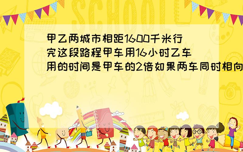 甲乙两城市相距1600千米行完这段路程甲车用16小时乙车用的时间是甲车的2倍如果两车同时相向而行几小时相遇