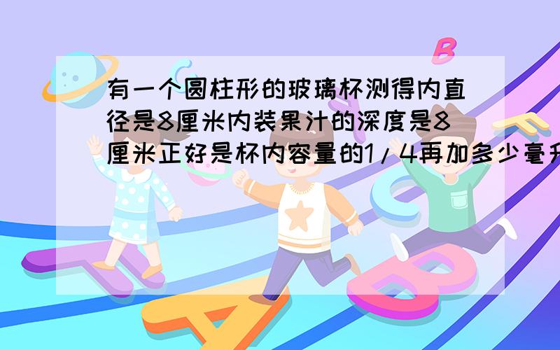 有一个圆柱形的玻璃杯测得内直径是8厘米内装果汁的深度是8厘米正好是杯内容量的1/4再加多少毫升果汁注满?