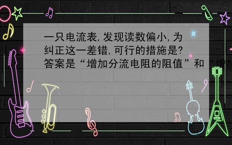 一只电流表,发现读数偏小,为纠正这一差错,可行的措施是?答案是“增加分流电阻的阻值”和“增加表头...一只电流表,发现读数偏小,为纠正这一差错,可行的措施是?答案是“增加分流电阻的