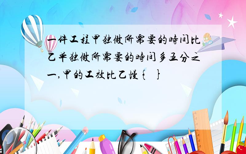 一件工程甲独做所需要的时间比乙单独做所需要的时间多五分之一,甲的工效比乙慢{ }