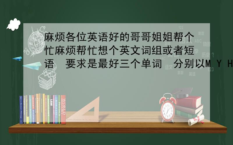 麻烦各位英语好的哥哥姐姐帮个忙麻烦帮忙想个英文词组或者短语　要求是最好三个单词　分别以M Y H开头　词组的意思大概要是描述爱情的　或者是幸福的　或者其它有意境的意思　小弟