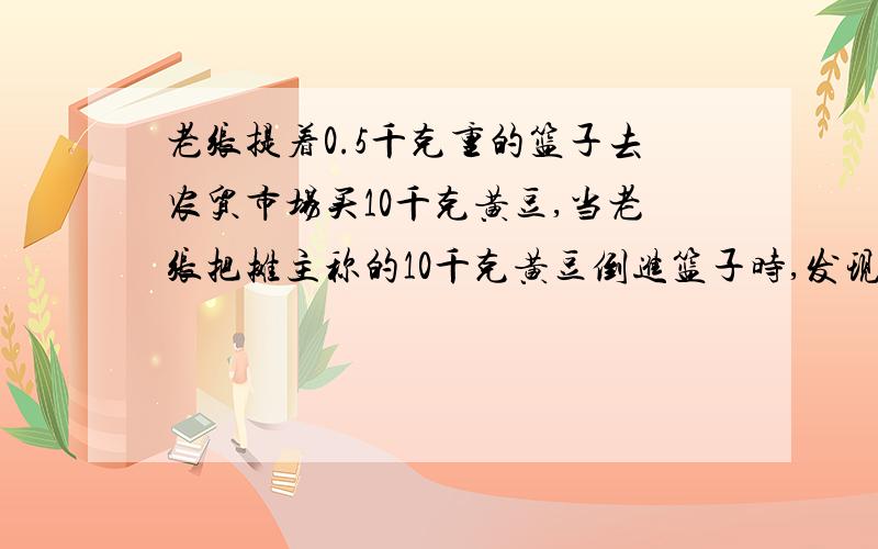 老张提着0.5千克重的篮子去农贸市场买10千克黄豆,当老张把摊主称的10千克黄豆倒进篮子时,发现比过去买的10千克黄豆少了许多,于是老张让摊主将篮子和黄豆一起称,摊主说一共10.55千克,这时