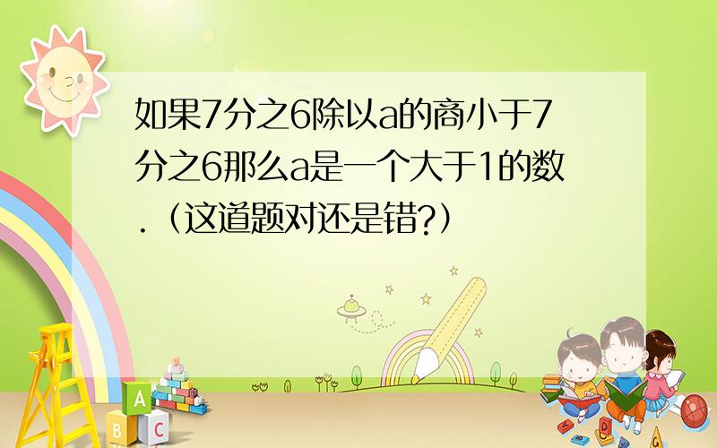 如果7分之6除以a的商小于7分之6那么a是一个大于1的数.（这道题对还是错?）