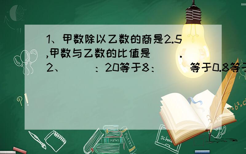 1、甲数除以乙数的商是2.5,甲数与乙数的比值是（ ）.2、（ ）：20等于8：（ ）等于0.8等于（ ）除以15等于20：（ ）.3、甲、乙两支足球队的比赛结果是3：2.这个结果是本节课所学的比吗?4、