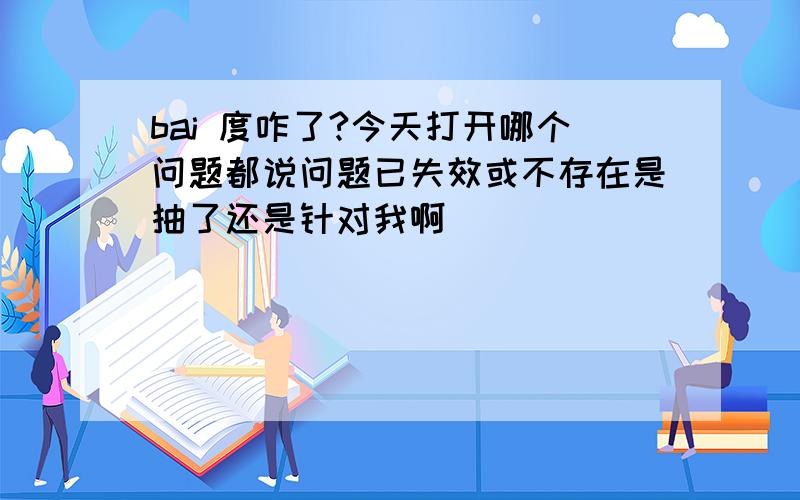 bai 度咋了?今天打开哪个问题都说问题已失效或不存在是抽了还是针对我啊