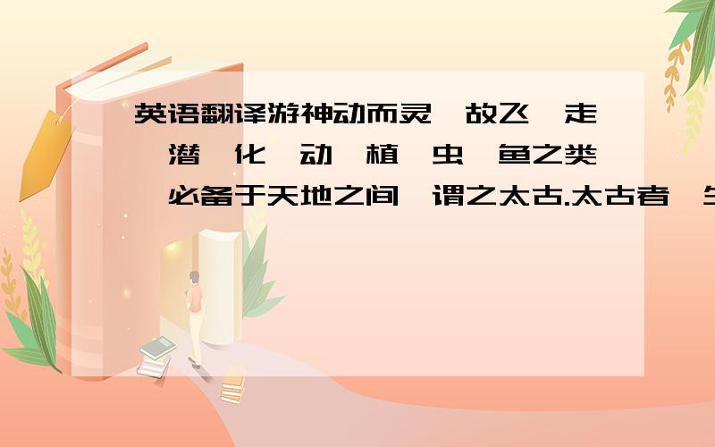 英语翻译游神动而灵,故飞、走、潜、化、动、植、虫、鱼之类,必备于天地之间,谓之太古.太古者,生民之始也.太古之人皆寿.”