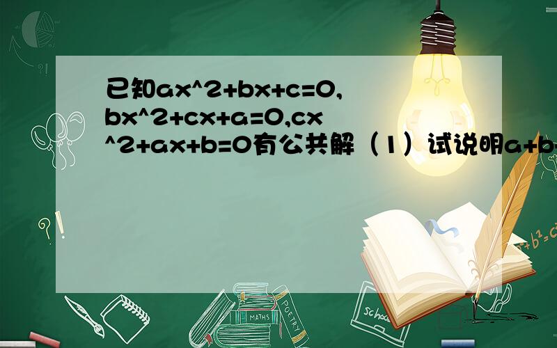 已知ax^2+bx+c=0,bx^2+cx+a=0,cx^2+ax+b=0有公共解（1）试说明a+b+c=0；（2）求这三个方程的解；（3）求（a^3+b^3+c^3）/a*b*c的值.