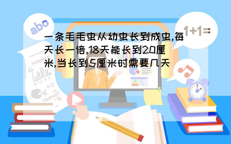 一条毛毛虫从幼虫长到成虫,每天长一倍,18天能长到20厘米,当长到5厘米时需要几天