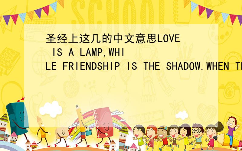 圣经上这几的中文意思LOVE IS A LAMP,WHILE FRIENDSHIP IS THE SHADOW.WHEN THE LAMP IS OFF.YOU WILL FIND THE SHADOW EVERYWHERE.FRIEND IS WHO CAN GIVE YOU STRENGTH AT LAST.ONE IS ALWAYS ON A STRANGE ROAD.WATCHING STRANGE SCENERY AND LISTENING TO