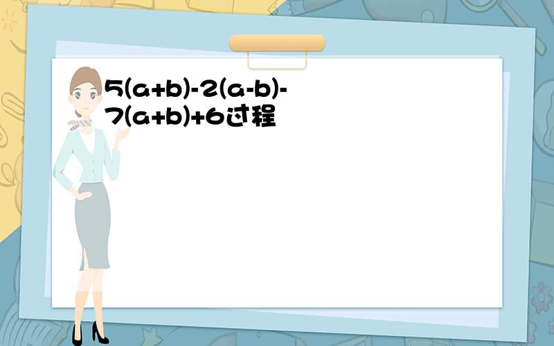 5(a+b)-2(a-b)-7(a+b)+6过程