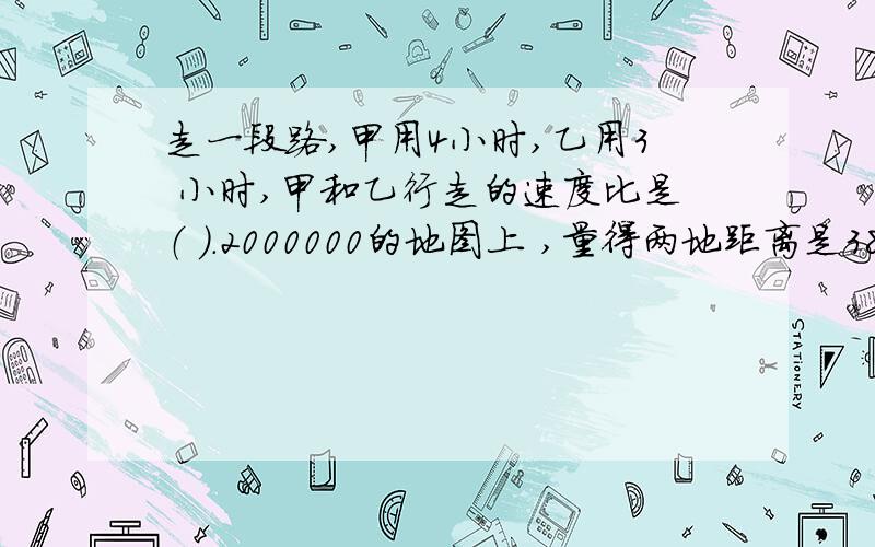 走一段路,甲用4小时,乙用3 小时,甲和乙行走的速度比是（ ）.2000000的地图上 ,量得两地距离是38厘米,,量得两地距离是38厘米,这两地的实际距离是( )千米