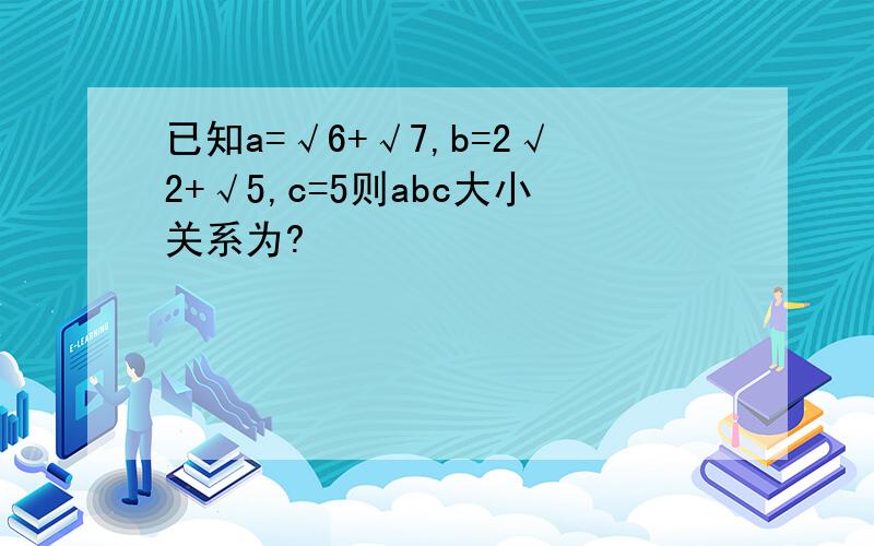 已知a=√6+√7,b=2√2+√5,c=5则abc大小关系为?