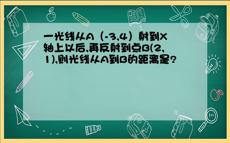 一光线从A（-3,4）射到X轴上以后,再反射到点B(2,1),则光线从A到B的距离是?