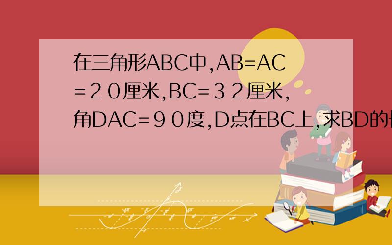 在三角形ABC中,AB=AC=２０厘米,BC=３２厘米,角DAC=９０度,D点在BC上,求BD的长度.