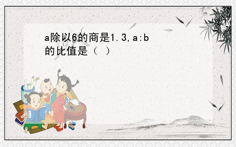 a除以6的商是1.3,a:b的比值是（ ）