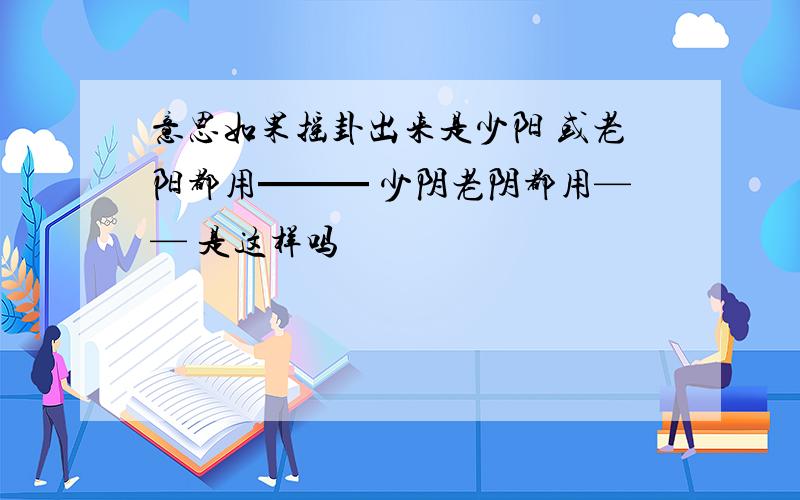 意思如果摇卦出来是少阳 或老阳都用━━━ 少阴老阴都用—— 是这样吗