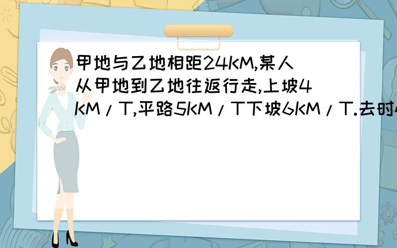 甲地与乙地相距24KM,某人从甲地到乙地往返行走,上坡4KM/T,平路5KM/T下坡6KM/T.去时4小时50分钟,回来5小时,问从甲地到乙地,上、平、下坡各多少KM?