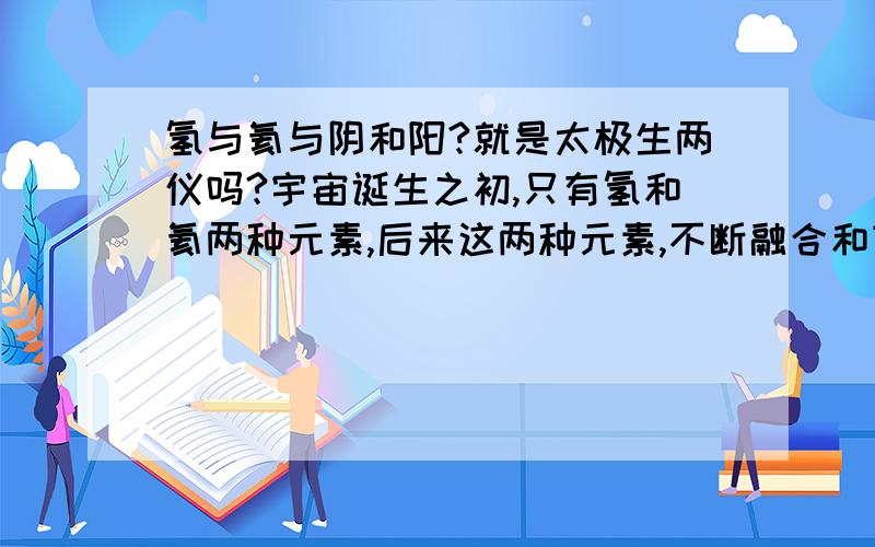 氢与氦与阴和阳?就是太极生两仪吗?宇宙诞生之初,只有氢和氦两种元素,后来这两种元素,不断融合和变化形成其他元素,这和老直说的惊人相似!太神奇了!几千年前的老子，怎么会知到诞生宇