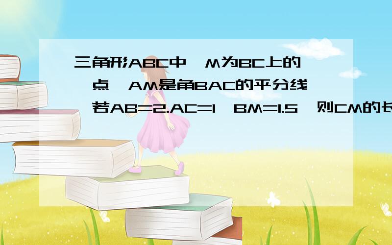 三角形ABC中,M为BC上的一点,AM是角BAC的平分线,若AB=2.AC=1,BM=1.5,则CM的长是?紧急!~~~~~~~~`谢谢了!最好说明过程！~