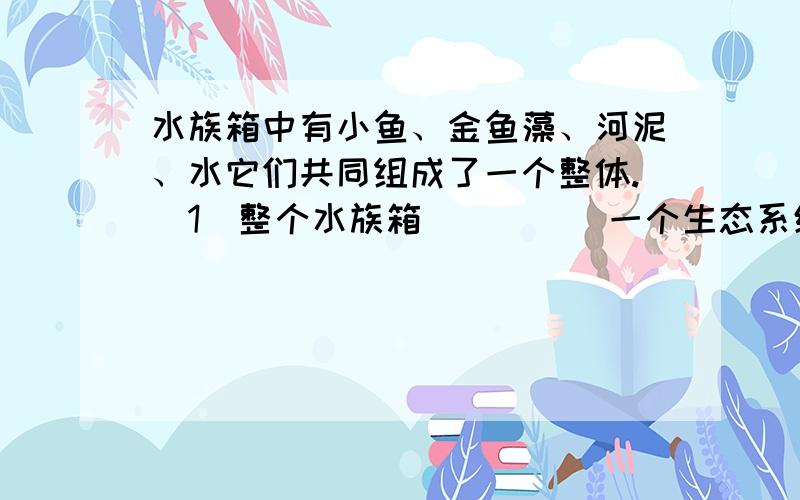 水族箱中有小鱼、金鱼藻、河泥、水它们共同组成了一个整体.（1）整个水族箱_____一个生态系统.（填是或不是） （2）生产者、消费者、分解者对应的生物分别是_______.其中分解者起的作用