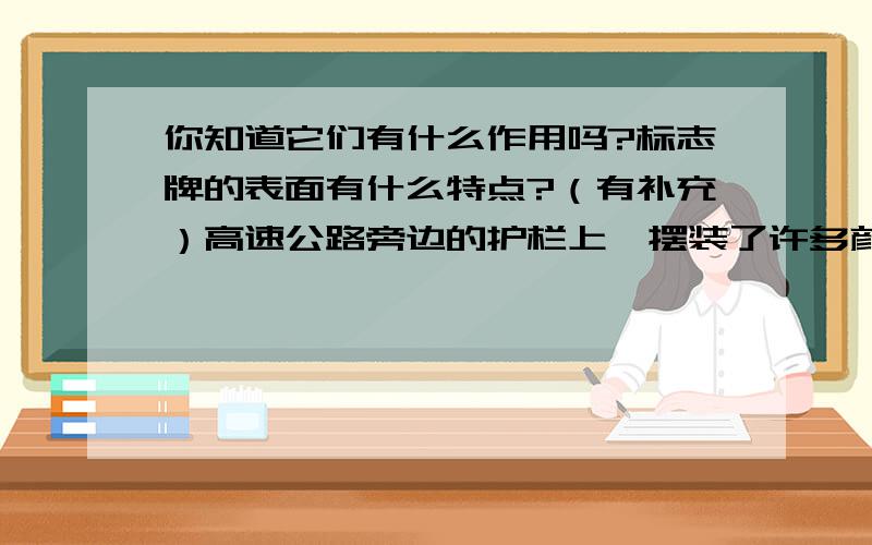 你知道它们有什么作用吗?标志牌的表面有什么特点?（有补充）高速公路旁边的护栏上,摆装了许多颜色各异的反光标志牌,你知道它们有什么作用吗?标志牌的表面有什么特点?