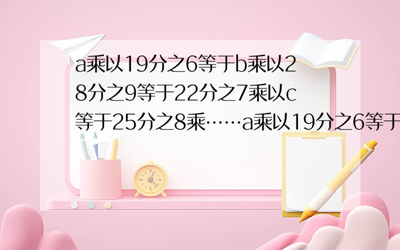 a乘以19分之6等于b乘以28分之9等于22分之7乘以c等于25分之8乘……a乘以19分之6等于b乘以28分之9等于22分之7乘以c等于25分之8乘以d,式子中,字母几表示的数值最大,几表示的最小?