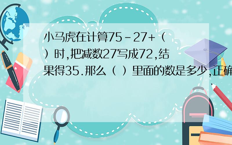 小马虎在计算75-27+（ ）时,把减数27写成72,结果得35.那么（ ）里面的数是多少,正确的得是又应该是多少