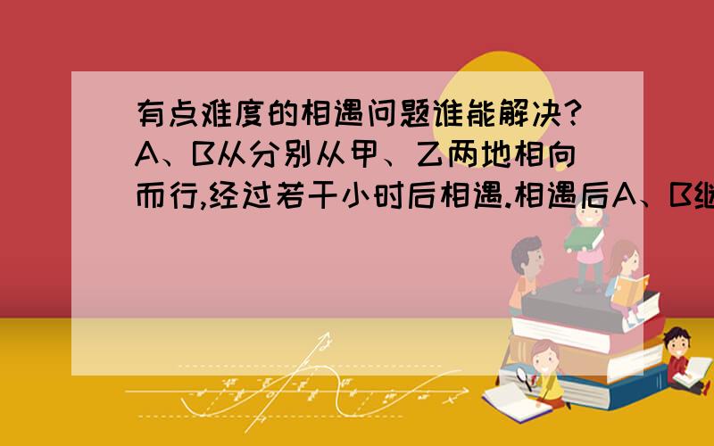 有点难度的相遇问题谁能解决?A、B从分别从甲、乙两地相向而行,经过若干小时后相遇.相遇后A、B继续向前走,5小时后B到达甲地.A过乙地45千米,正好是甲乙两地的25%.A的速度是多少?