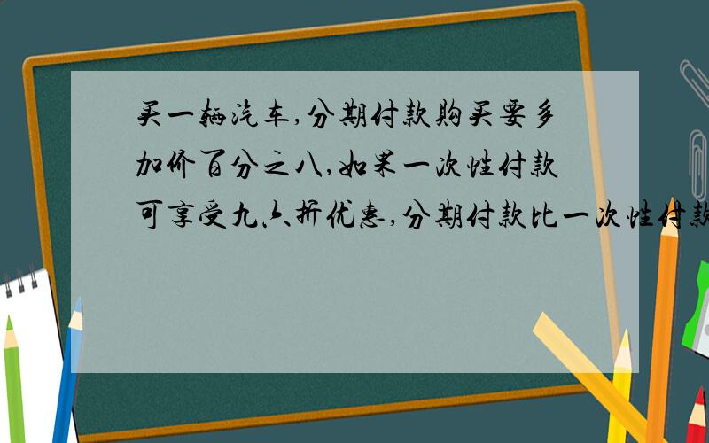 买一辆汽车,分期付款购买要多加价百分之八,如果一次性付款可享受九六折优惠,分期付款比一次性付款要多付9600元,这辆汽车的原价是多少元?综合式