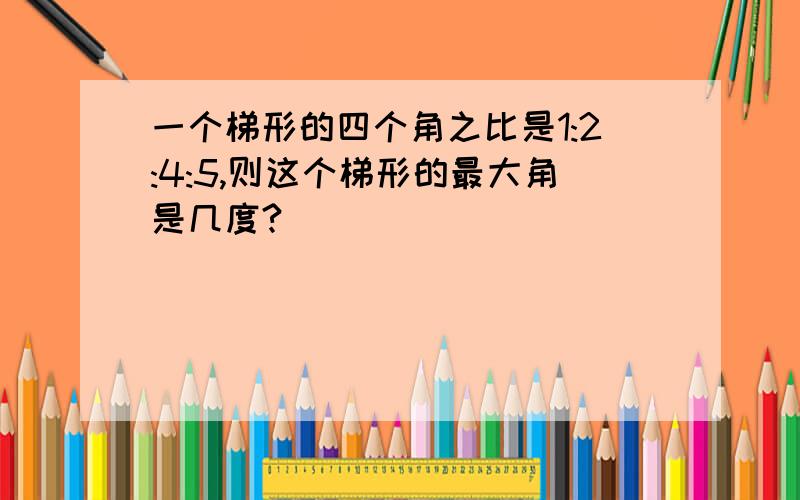 一个梯形的四个角之比是1:2:4:5,则这个梯形的最大角是几度?