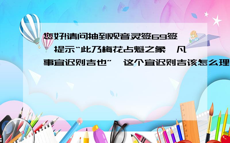 您好!请问抽到观音灵签69签,提示“此乃梅花占魁之象,凡事宜迟则吉也”,这个宜迟则吉该怎么理解呢?宜迟则吉通俗来说我该怎么做呢?我觉得自己现在也没有着急呀~