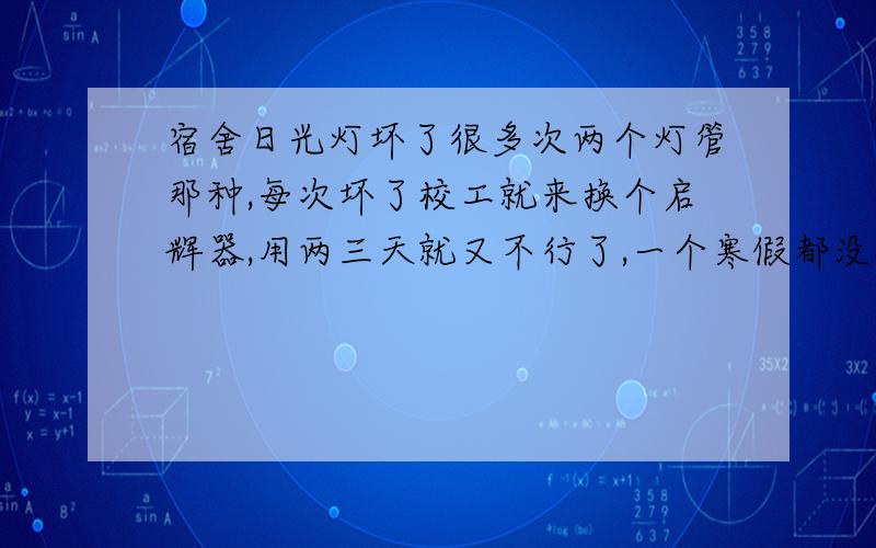 宿舍日光灯坏了很多次两个灯管那种,每次坏了校工就来换个启辉器,用两三天就又不行了,一个寒假都没修,开关一直开着,昨天晚上突然亮了,关上以后又打不开了.请问应该是干什么原因?