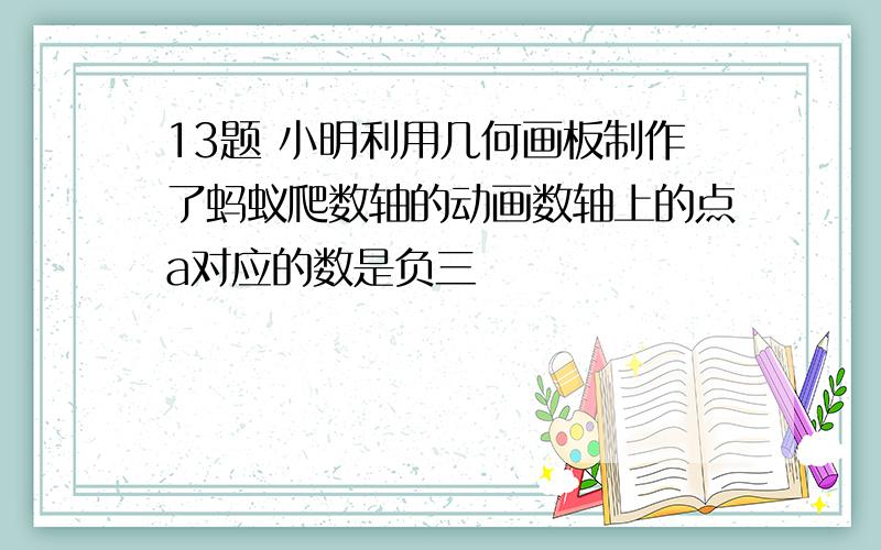 13题 小明利用几何画板制作了蚂蚁爬数轴的动画数轴上的点a对应的数是负三