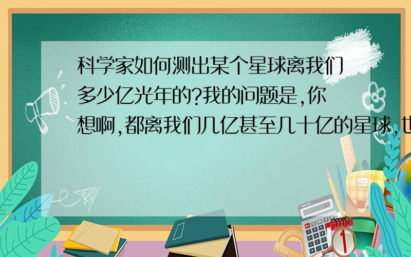 科学家如何测出某个星球离我们多少亿光年的?我的问题是,你想啊,都离我们几亿甚至几十亿的星球,也就意味着,你看到的影像都是几亿或者几十亿年后的~现在怎么那些人很肯定的说这是离我