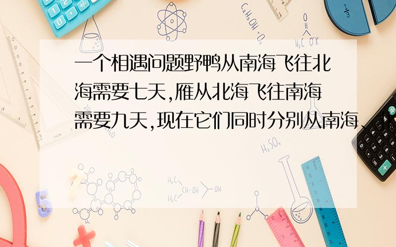 一个相遇问题野鸭从南海飞往北海需要七天,雁从北海飞往南海需要九天,现在它们同时分别从南海、北海起飞,多少天后能够相遇?