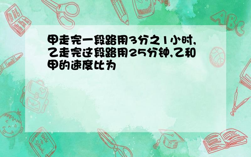 甲走完一段路用3分之1小时,乙走完这段路用25分钟,乙和甲的速度比为