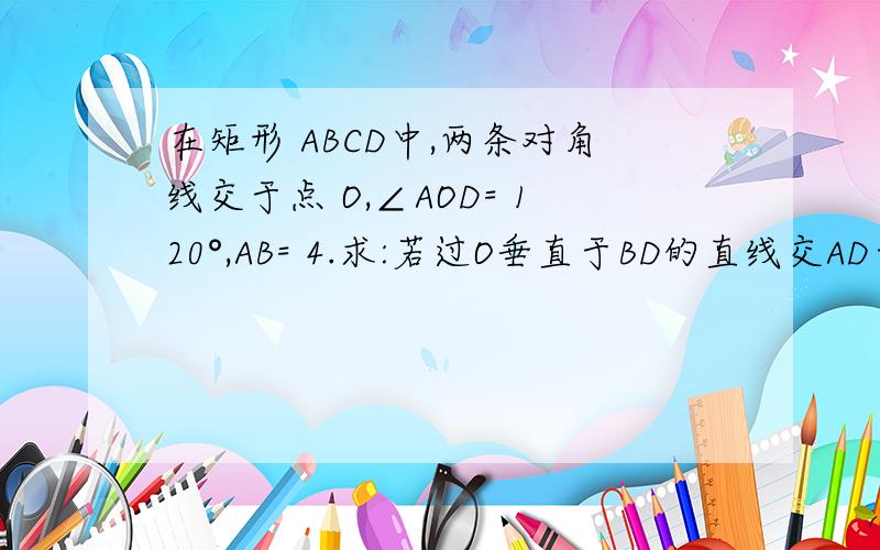 在矩形 ABCD中,两条对角线交于点 O,∠AOD= 120°,AB= 4.求:若过O垂直于BD的直线交AD于E,交BC于F.求证：EF＝BF,OF=CF；若将矩形沿直线MN折叠,使顶点 B与D重合,M,N交AD于M,交BC于N．求折痕MN长．