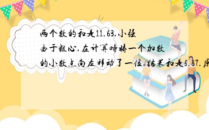 两个数的和是11.63,小强由于粗心,在计算时将一个加数的小数点向左移动了一位,结果和是5.87.原来两个数是?