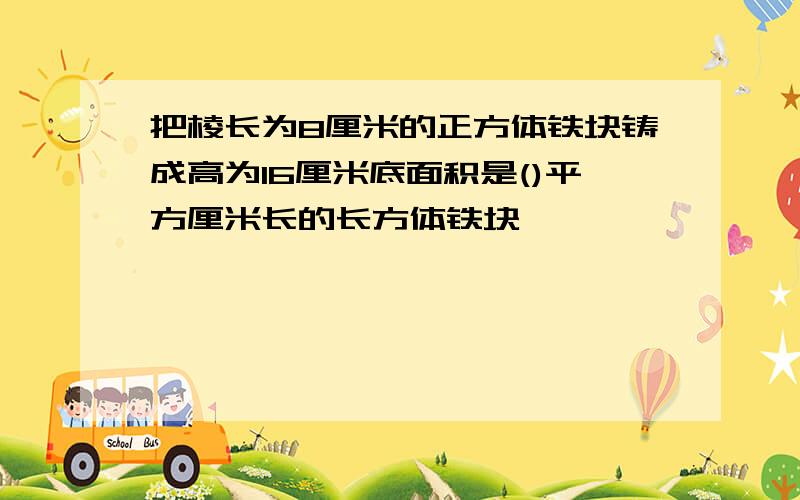 把棱长为8厘米的正方体铁块铸成高为16厘米底面积是()平方厘米长的长方体铁块