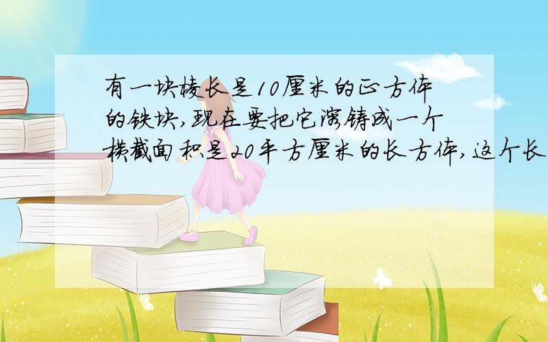 有一块棱长是10厘米的正方体的铁块,现在要把它溶铸成一个横截面积是20平方厘米的长方体,这个长方体的长是多少厘米?