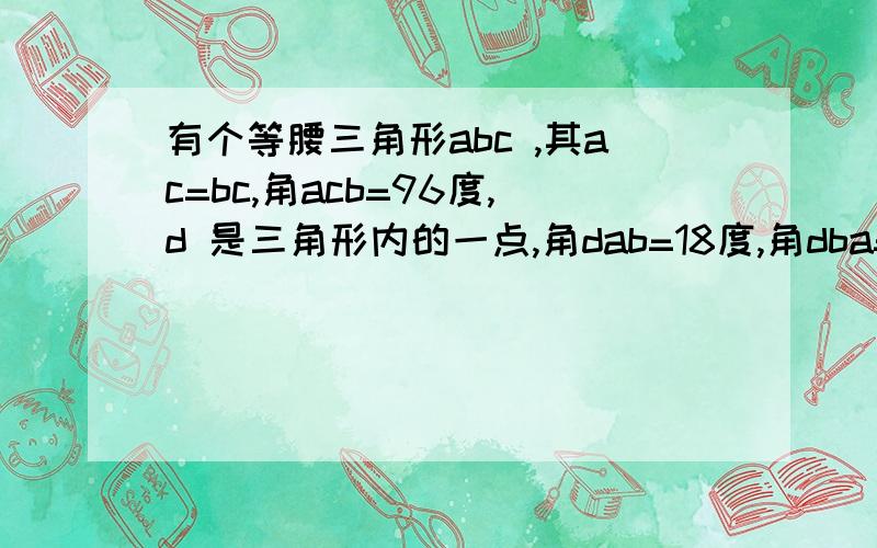 有个等腰三角形abc ,其ac=bc,角acb=96度,d 是三角形内的一点,角dab=18度,角dba=30,角acd等于多少度?