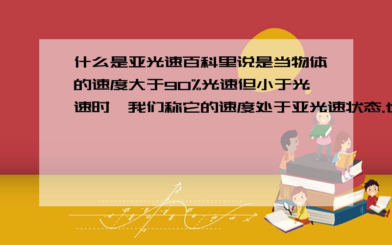 什么是亚光速百科里说是当物体的速度大于90%光速但小于光速时,我们称它的速度处于亚光速状态.也就是说亚光速小于光速299,792,458M/S,大于27万 km/s.那么到底是大于90%还是大于27万 km/s,这两个