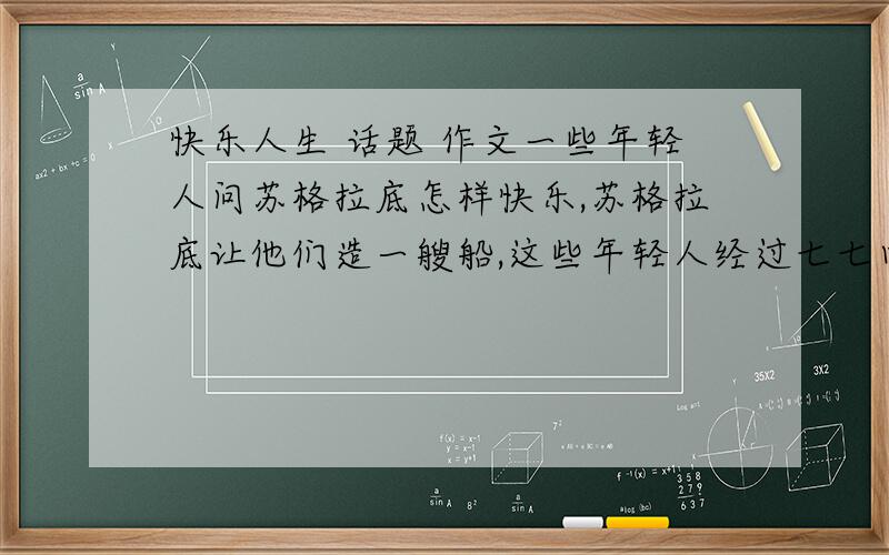 快乐人生 话题 作文一些年轻人问苏格拉底怎样快乐,苏格拉底让他们造一艘船,这些年轻人经过七七四十九天的努力,将一棵大树砍到掏空造了一艘独木舟,建成之日,苏格拉底问他们快乐吗,他