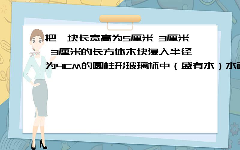 把一块长宽高为5厘米 3厘米 3厘米的长方体木块浸入半径为4CM的圆柱形玻璃杯中（盛有水）水面将增高多少（不外溢）