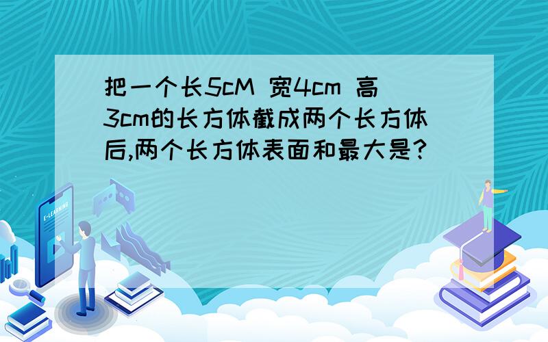 把一个长5cM 宽4cm 高3cm的长方体截成两个长方体后,两个长方体表面和最大是?