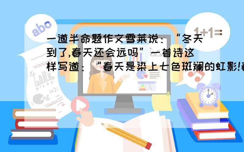 一道半命题作文雪莱说：“冬天到了,春天还会远吗”一首诗这样写道：“春天是染上七色斑斓的虹影!春天是让人不得不爱的四季之首!”雷锋说：“一朵鲜花打扮不出美丽的春天,一个人先进